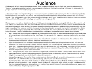 AudienceAudience is the key part to a successful media company, as this is the group of people who are buying their products. One definition of
‘Audience’ are a regular public that manifests interests, support, enthusiasm or the liking to something. In this case, the audience are the
group of people who are interested in your products.
Audience is one of the most important things for a media company as this is what makes the company run. They are extremely important as
these people are the consumers of your product. They buy your product, which means you gain revenue & income to keep your business
running. If your audience wasn’t there, your products would not be bought, which means you would have no reason to create these products
as they would not sell & you would eventually go bankrupt from not making any profit.
Media producers want to know about their audience so that they can create a product which is just right & fit for them. This means the will
want to know what the audience likes, their interests & what they enjoy to look/read about. They would like to know about their hobbies &
other activities they might follow like sports so they can gain a better insight on their audience as a whole. Doing this allows them to be able
to gain knowledge of their audience, which lets them understand what would work in a product & what wouldn’t, so they would be able to
create a product which is going to appeal to their audience & generate profit. Also knowing about their audience, will let them be able to
create and product a product which would best suit their audience. Things which are key for a company to know about would be;
• Age – This is so that media companies know what age range they should be aiming for when creating their product. It also allows them
to know what maturity their audience is, what kind of topics they can cover in their magazine & what type of adverts they caninclude
inside.
• Gender – This is to allow media companies to know what male to female ratios there are in their audience. This will then let them
produce a product aiming either specific at one gender or appealing to both.
• Socio – economic Status – This lets media companies gather information to define their audience based on income, education and
occupation. This allows them to make a product which will fit around their income for pricing, and where to distribute theseproducts.
• Social class – This allows media producers to be able to determine what social class their audience are. This links in with Socio Economic
Status, but it will allow media producers be able to define their audience into a social class, which will then let them be able to
distribute and price their products in the correct areas.
• Geo – Demographics – This allows media companies to target specific audiences. This method is mainly used by direct mail and similar
marketing companies, instead of mass media producers. This method allows the advertisers to target a specific audience, as people
living in the same postcode have similar lifestyle and spending tendencies.
• Lifestyle/Psychographics – This method allows media products be able to learn & study personality, values, attitudes, interests &
lifestyle. This is to understand what your audience is buying, so that you can keep the audience happy.
• Mainstream or Niche – This allows media producers be able to further profile their audience. Products which are aimed at mainstream,
will try to capture and appeal to a large audience. This like this would be a blockbuster film or music in the charts. They are something
that most people will be aware of. Niche audiences are small, and have specific interests. As such, media producers may target a niche
market with the hope of capturing a large share of it.
 