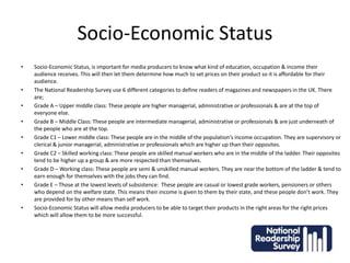 Socio-Economic Status
• Socio-Economic Status, is important for media producers to know what kind of education, occupation & income their
audience receives. This will then let them determine how much to set prices on their product so it is affordable for their
audience.
• The National Readership Survey use 6 different categories to define readers of magazines and newspapers in the UK. There
are;
• Grade A – Upper middle class: These people are higher managerial, administrative or professionals & are at the top of
everyone else.
• Grade B – Middle Class: These people are intermediate managerial, administrative or professionals & are just underneath of
the people who are at the top.
• Grade C1 – Lower middle class: These people are in the middle of the population’s income occupation. They are supervisory or
clerical & junior managerial, administrative or professionals which are higher up than their opposites.
• Grade C2 – Skilled working class: These people are skilled manual workers who are in the middle of the ladder. Their opposites
tend to be higher up a group & are more respected than themselves.
• Grade D – Working class: These people are semi & unskilled manual workers. They are near the bottom of the ladder & tend to
earn enough for themselves with the jobs they can find.
• Grade E – Those at the lowest levels of subsistence: These people are casual or lowest grade workers, pensioners or others
who depend on the welfare state. This means their income is given to them by their state, and these people don’t work. They
are provided for by other means than self work.
• Socio-Economic Status will allow media producers to be able to target their products in the right areas for the right prices
which will allow them to be more successful.
 