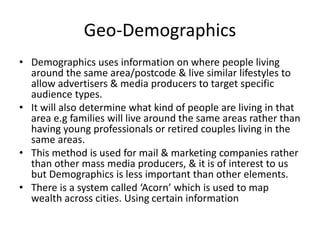 Geo-Demographics
• Demographics uses information on where people living
around the same area/postcode & live similar lifestyles to
allow advertisers & media producers to target specific
audience types.
• It will also determine what kind of people are living in that
area e.g families will live around the same areas rather than
having young professionals or retired couples living in the
same areas.
• This method is used for mail & marketing companies rather
than other mass media producers, & it is of interest to us
but Demographics is less important than other elements.
• There is a system called ‘Acorn’ which is used to map
wealth across cities. Using certain information
 