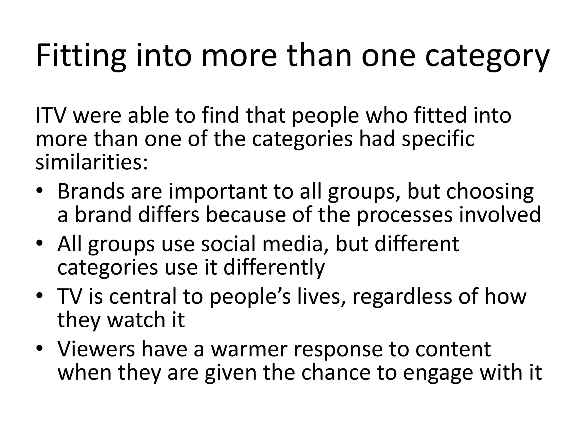 Fitting into more than one category 
ITV were able to find that people who fitted into 
more than one of the categories had specific 
similarities: 
• Brands are important to all groups, but choosing 
a brand differs because of the processes involved 
• All groups use social media, but different 
categories use it differently 
• TV is central to people’s lives, regardless of how 
they watch it 
• Viewers have a warmer response to content 
when they are given the chance to engage with it 
 