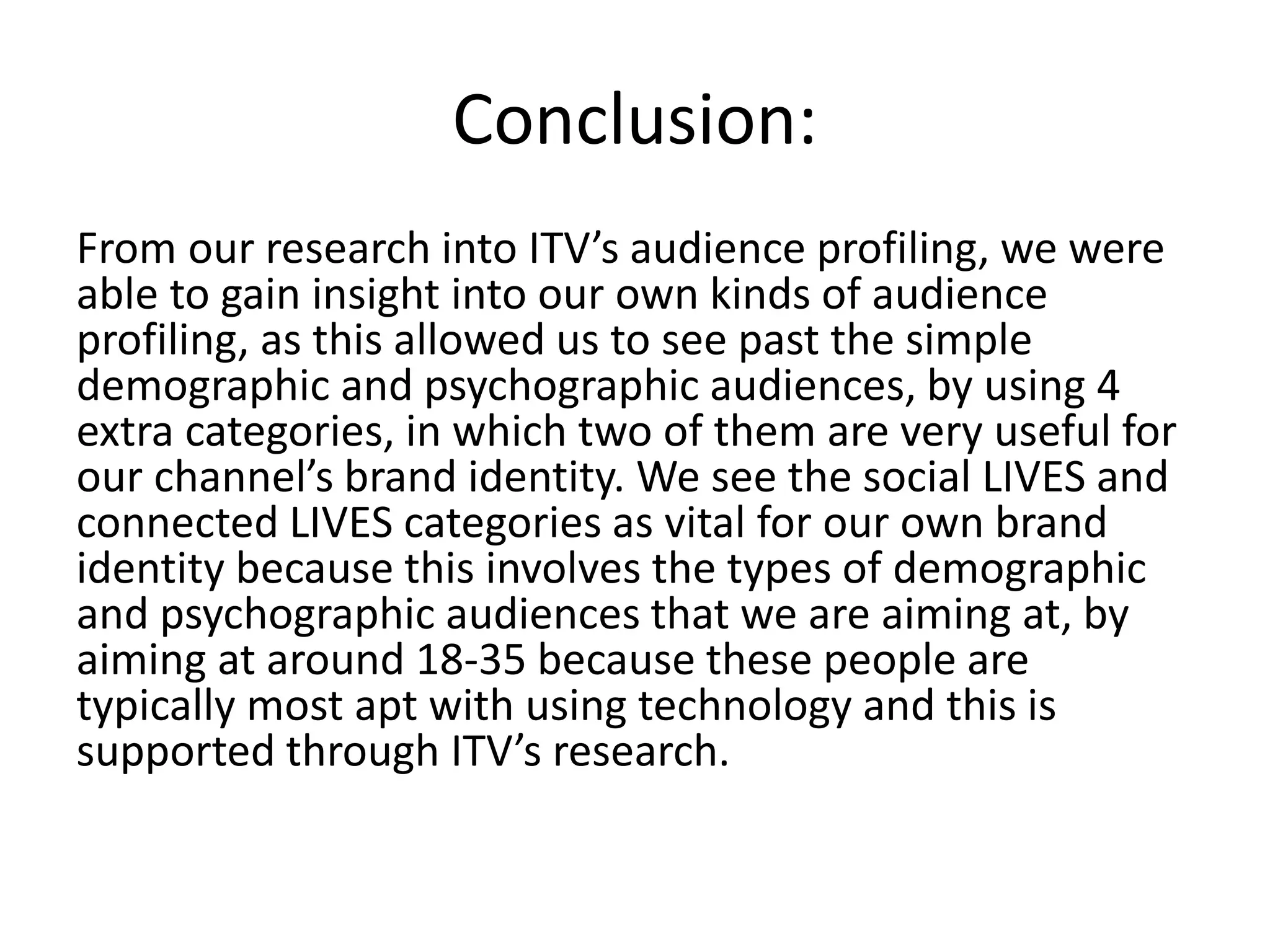 Conclusion: 
From our research into ITV’s audience profiling, we were 
able to gain insight into our own kinds of audience 
profiling, as this allowed us to see past the simple 
demographic and psychographic audiences, by using 4 
extra categories, in which two of them are very useful for 
our channel’s brand identity. We see the social LIVES and 
connected LIVES categories as vital for our own brand 
identity because this involves the types of demographic 
and psychographic audiences that we are aiming at, by 
aiming at around 18-35 because these people are 
typically most apt with using technology and this is 
supported through ITV’s research. 
 