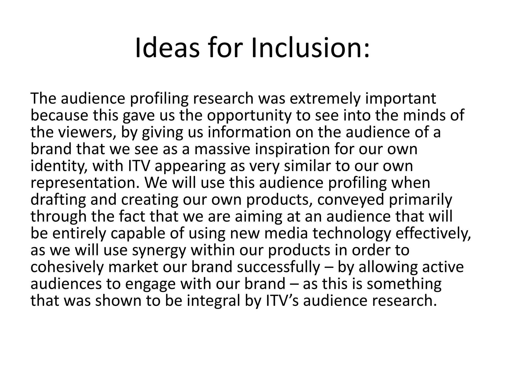Ideas for Inclusion: 
The audience profiling research was extremely important 
because this gave us the opportunity to see into the minds of 
the viewers, by giving us information on the audience of a 
brand that we see as a massive inspiration for our own 
identity, with ITV appearing as very similar to our own 
representation. We will use this audience profiling when 
drafting and creating our own products, conveyed primarily 
through the fact that we are aiming at an audience that will 
be entirely capable of using new media technology effectively, 
as we will use synergy within our products in order to 
cohesively market our brand successfully – by allowing active 
audiences to engage with our brand – as this is something 
that was shown to be integral by ITV’s audience research. 
