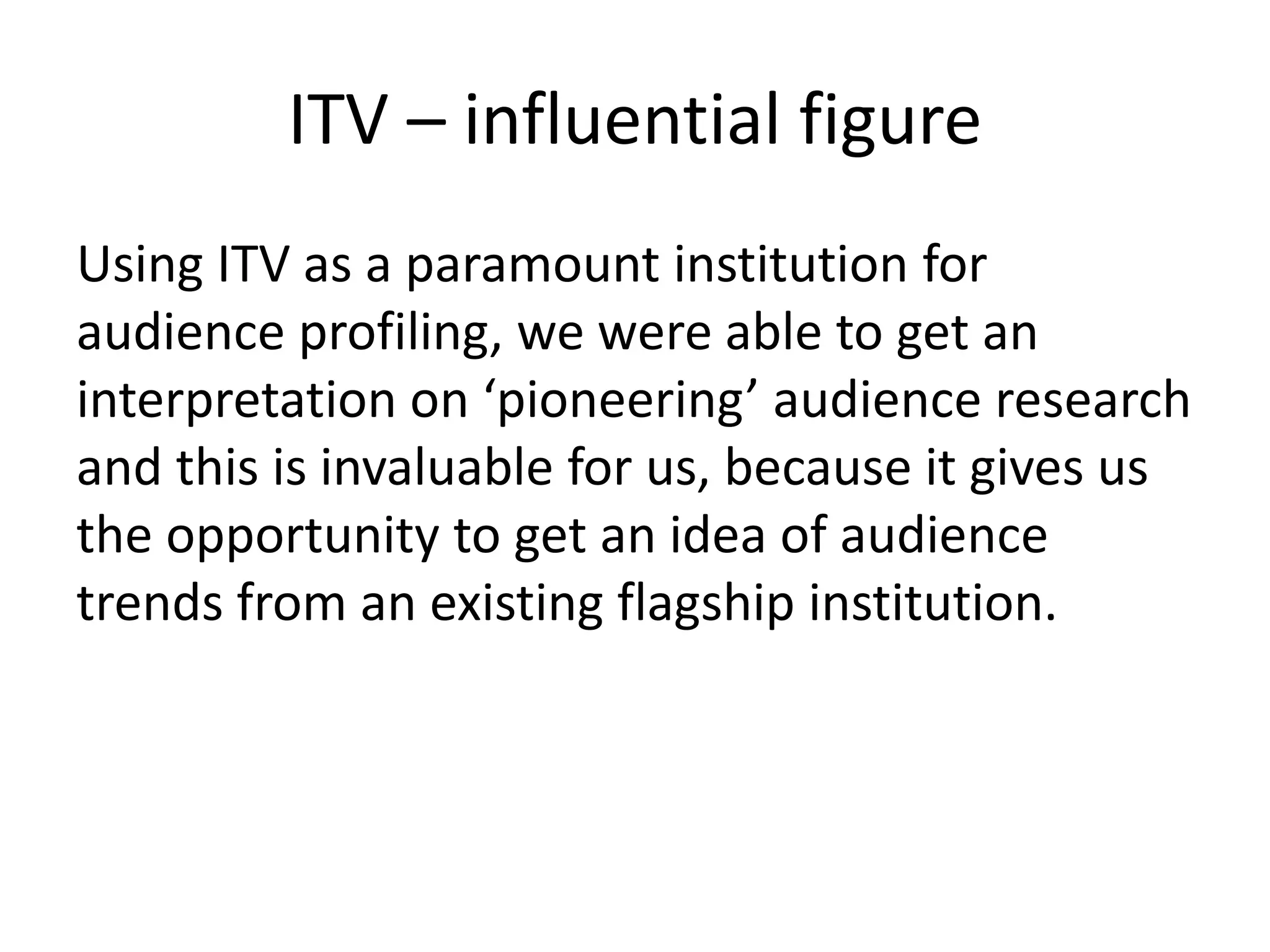 ITV – influential figure 
Using ITV as a paramount institution for 
audience profiling, we were able to get an 
interpretation on ‘pioneering’ audience research 
and this is invaluable for us, because it gives us 
the opportunity to get an idea of audience 
trends from an existing flagship institution. 
 