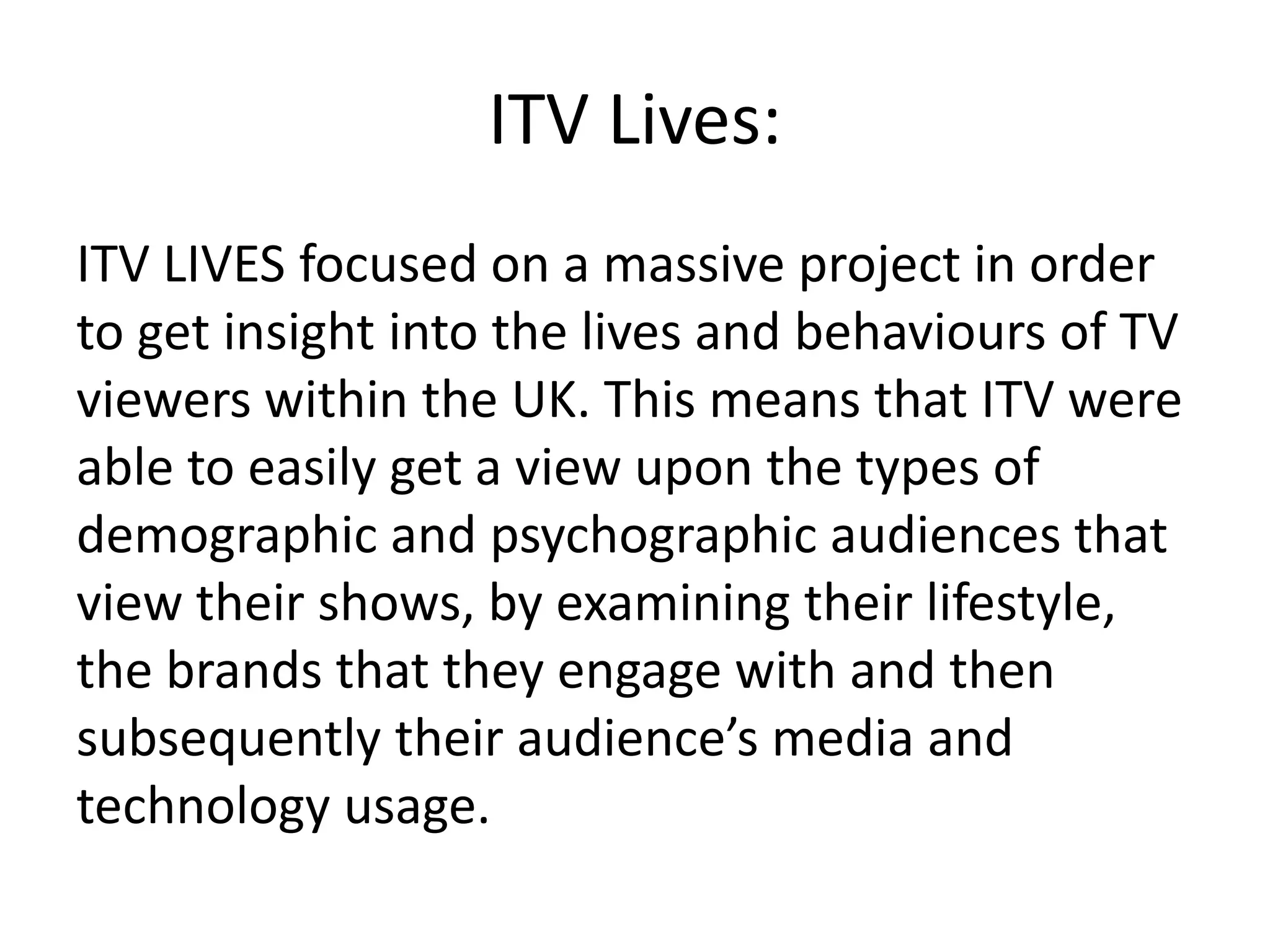 ITV Lives: 
ITV LIVES focused on a massive project in order 
to get insight into the lives and behaviours of TV 
viewers within the UK. This means that ITV were 
able to easily get a view upon the types of 
demographic and psychographic audiences that 
view their shows, by examining their lifestyle, 
the brands that they engage with and then 
subsequently their audience’s media and 
technology usage. 
 