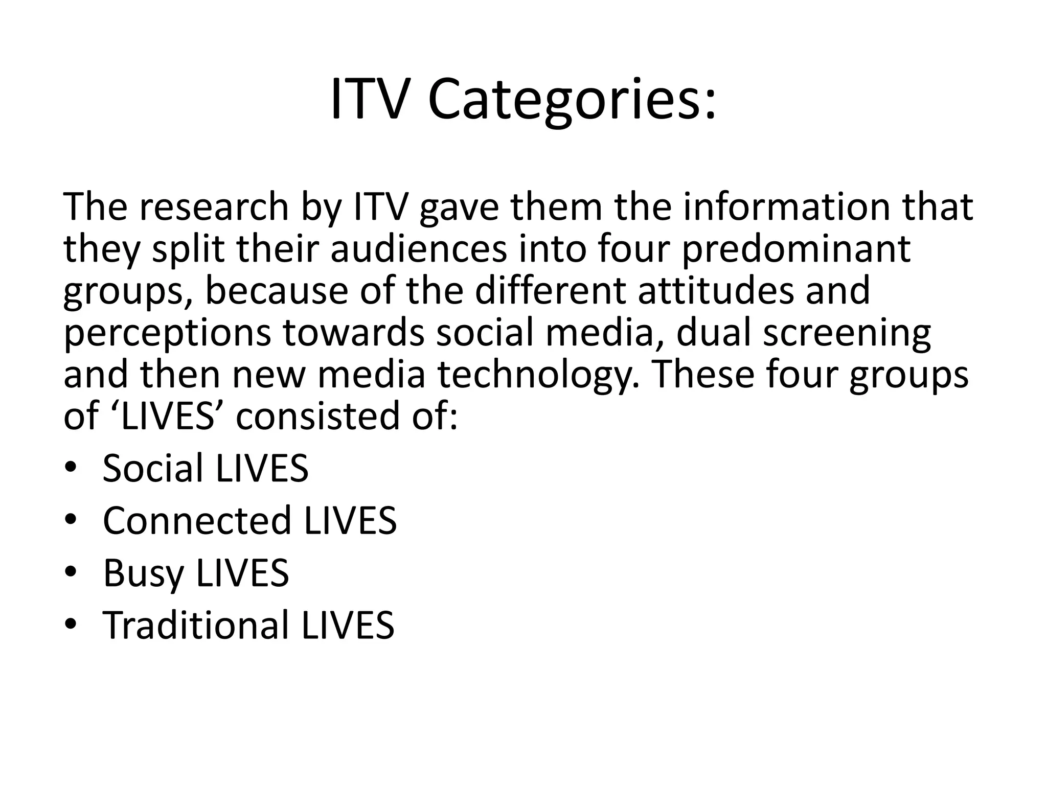 ITV Categories: 
The research by ITV gave them the information that 
they split their audiences into four predominant 
groups, because of the different attitudes and 
perceptions towards social media, dual screening 
and then new media technology. These four groups 
of ‘LIVES’ consisted of: 
• Social LIVES 
• Connected LIVES 
• Busy LIVES 
• Traditional LIVES 
 