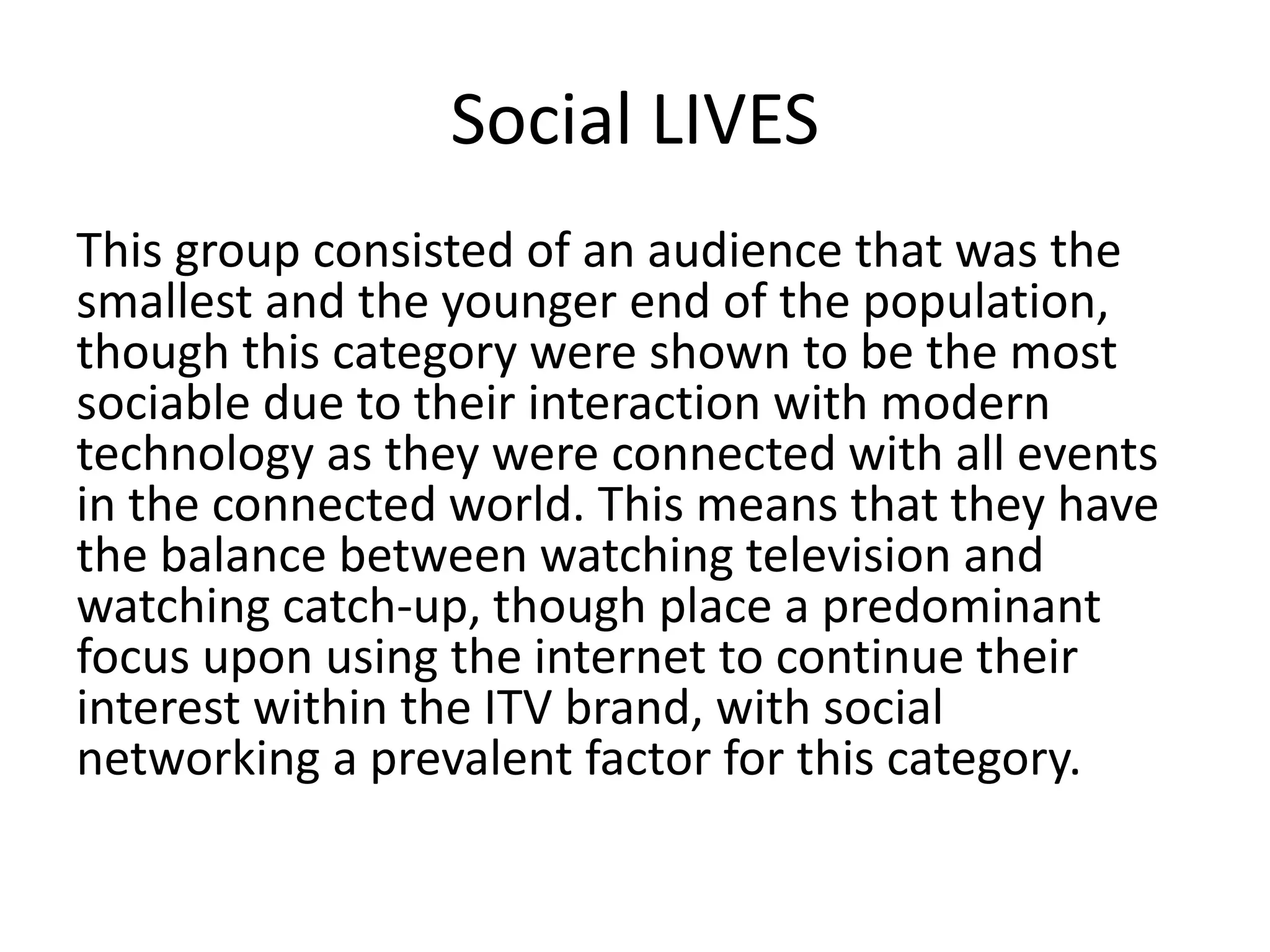 Social LIVES 
This group consisted of an audience that was the 
smallest and the younger end of the population, 
though this category were shown to be the most 
sociable due to their interaction with modern 
technology as they were connected with all events 
in the connected world. This means that they have 
the balance between watching television and 
watching catch-up, though place a predominant 
focus upon using the internet to continue their 
interest within the ITV brand, with social 
networking a prevalent factor for this category. 
 