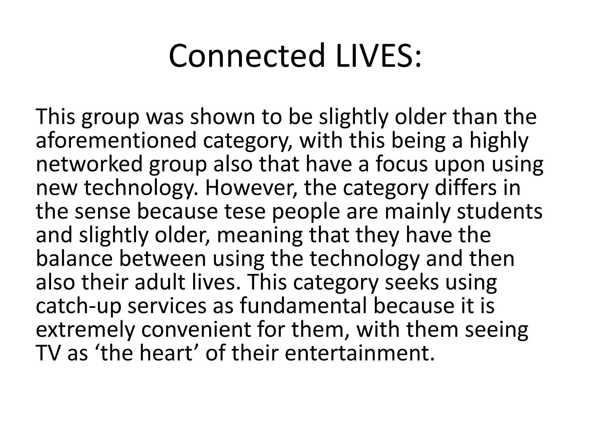 Connected LIVES: 
This group was shown to be slightly older than the 
aforementioned category, with this being a highly 
networked group also that have a focus upon using 
new technology. However, the category differs in 
the sense because tese people are mainly students 
and slightly older, meaning that they have the 
balance between using the technology and then 
also their adult lives. This category seeks using 
catch-up services as fundamental because it is 
extremely convenient for them, with them seeing 
TV as ‘the heart’ of their entertainment. 
 