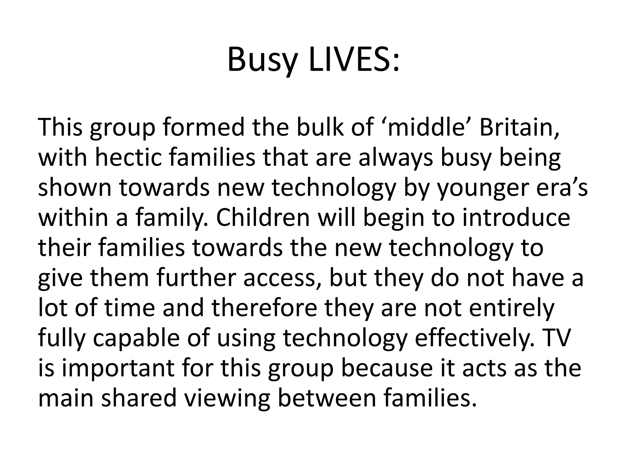 Busy LIVES: 
This group formed the bulk of ‘middle’ Britain, 
with hectic families that are always busy being 
shown towards new technology by younger era’s 
within a family. Children will begin to introduce 
their families towards the new technology to 
give them further access, but they do not have a 
lot of time and therefore they are not entirely 
fully capable of using technology effectively. TV 
is important for this group because it acts as the 
main shared viewing between families. 
 