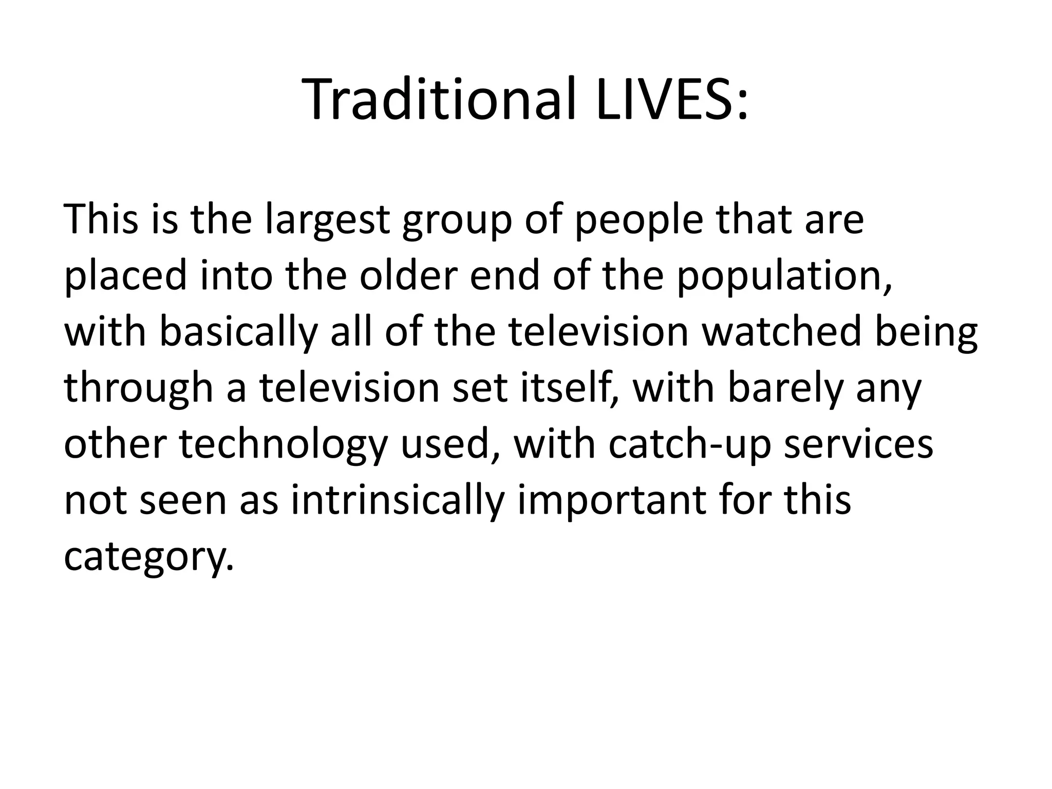 Traditional LIVES: 
This is the largest group of people that are 
placed into the older end of the population, 
with basically all of the television watched being 
through a television set itself, with barely any 
other technology used, with catch-up services 
not seen as intrinsically important for this 
category. 
 
