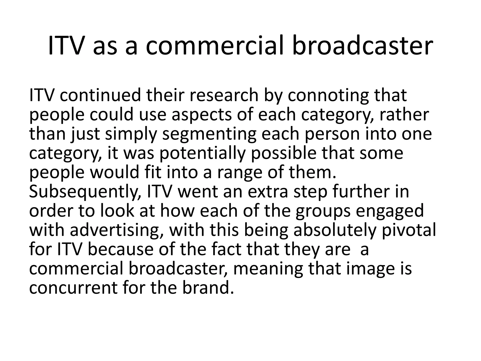 ITV as a commercial broadcaster 
ITV continued their research by connoting that 
people could use aspects of each category, rather 
than just simply segmenting each person into one 
category, it was potentially possible that some 
people would fit into a range of them. 
Subsequently, ITV went an extra step further in 
order to look at how each of the groups engaged 
with advertising, with this being absolutely pivotal 
for ITV because of the fact that they are a 
commercial broadcaster, meaning that image is 
concurrent for the brand. 
 