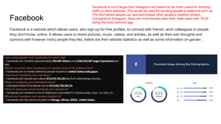 Facebook
Facebook is a website which allows users, who sign-up for free profiles, to connect with friends, work colleagues or people
they don't know, online. It allows users to share pictures, music, videos, and articles, as well as their own thoughts and
opinions with however many people they like, below are their website statistics as well as some information on gender.
Facebook is much larger than Instagram and seems to be more useful for directing
traffic to other websites. This would be used for sending people to platforms such as
The Grid where people can see and browse other people’s creative content.
Compared to Instagram, there are more female users than male users with 18-29
being the most common age.
 