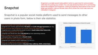 Snapchat
Snapchat is a popular social media platform used to send messages to other
users in photo form, below is their site statistics.
Snapchat is a smaller social media platform which is used more for communication
rather than for posting your content. You can post stories but there isn't a commenting
aspect like Instagram and Facebook. Looking at Snapchat, there seems to be a much
larger gap between male and female users which shows that more male users are
interested in Instagram.
 