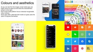Colours and aesthetics
As you can see from the images, social media apps use
bright colours to stand out and show the characteristics
(shown on the right).
Each social media platform has an individual recognisable
colour scheme.
Some apps offer a alternate dark mode so it gives users the
option to express themselves.
 