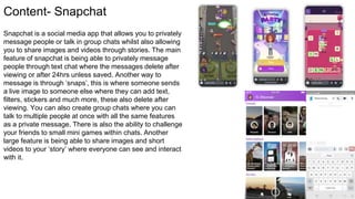 Content- Snapchat
Snapchat is a social media app that allows you to privately
message people or talk in group chats whilst also allowing
you to share images and videos through stories. The main
feature of snapchat is being able to privately message
people through text chat where the messages delete after
viewing or after 24hrs unless saved. Another way to
message is through ‘snaps’, this is where someone sends
a live image to someone else where they can add text,
filters, stickers and much more, these also delete after
viewing. You can also create group chats where you can
talk to multiple people at once with all the same features
as a private message. There is also the ability to challenge
your friends to small mini games within chats. Another
large feature is being able to share images and short
videos to your ‘story’ where everyone can see and interact
with it.
 