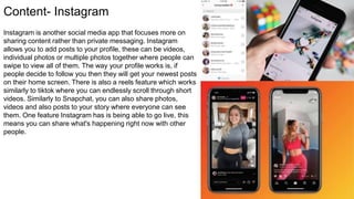 Content- Instagram
Instagram is another social media app that focuses more on
sharing content rather than private messaging. Instagram
allows you to add posts to your profile, these can be videos,
individual photos or multiple photos together where people can
swipe to view all of them. The way your profile works is, if
people decide to follow you then they will get your newest posts
on their home screen. There is also a reels feature which works
similarly to tiktok where you can endlessly scroll through short
videos. Similarly to Snapchat, you can also share photos,
videos and also posts to your story where everyone can see
them. One feature Instagram has is being able to go live, this
means you can share what's happening right now with other
people.
 