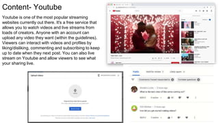 Content- Youtube
Youtube is one of the most popular streaming
websites currently out there. It's a free service that
allows you to watch videos and live streams from
loads of creators. Anyone with an account can
upload any video they want (within the guidelines).
Viewers can interact with videos and profiles by
liking/disliking, commenting and subscribing to keep
up to date when they next post. You can also live
stream on Youtube and allow viewers to see what
your sharing live.
 