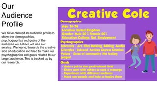 Our
Audience
Profile
We have created an audience profile to
show the demographics,
psychographics and goals of the
audience we believe will use our
service. We leaned towards the creative
side of education and tried to make our
psychographics and goals related to our
target audience. This is backed up by
our research.
 