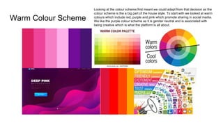 Warm Colour Scheme
Looking at the colour scheme first meant we could adapt from that decision as the
colour scheme is the a big part of the house style. To start with we looked at warm
colours which include red, purple and pink which promote sharing in social media.
We like the purple colour scheme as it is gender neutral and is associated with
being creative which is what the platform is all about.
 