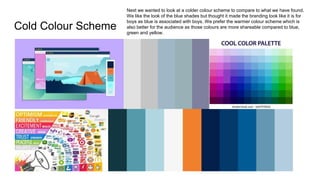 Cold Colour Scheme
Next we wanted to look at a colder colour scheme to compare to what we have found.
We like the look of the blue shades but thought it made the branding look like it is for
boys as blue is associated with boys. We prefer the warmer colour scheme which is
also better for the audience as those colours are more shareable compared to blue,
green and yellow.
 