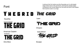 Font
Squarley
American Captain
Lean
Chopsic
One Slice Escape
Looking at the font options we like Squareley as it is all straight
edges which links to the grid theme. We like the straight edges
compared to the curved aspect as it fits with the lines of the shapes
that could be used in our logo.
 