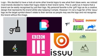 Logo - We decided to have a look at some other brands logos to see what their ideas were, we noticed
most brands decided to make their logos relate to their brand name. This is useful as it means that a
brand can be easily recognised by just their logo. My personal favorite is the ‘grill’ logo as its a creative
design that represents the brand whilst also keeping it simple. However i’m not a huge fan of the ‘issuu’
logo as the target symbol doesn’t relate to their service so people may see the logo and not recognise
the brand without the image.
 