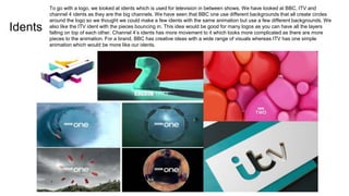 Idents
To go with a logo, we looked at idents which is used for television in between shows. We have looked at BBC, ITV and
channel 4 idents as they are the big channels. We have seen that BBC one use different backgrounds that all create circles
around the logo so we thought we could make a few idents with the same animation but use a few different backgrounds. We
also like the ITV ident with the pieces bouncing in. This idea would be good for many logos as you can have all the layers
falling on top of each other. Channel 4’s idents has more movement to it which looks more complicated as there are more
pieces to the animation. For a brand, BBC has creative ideas with a wide range of visuals whereas ITV has one simple
animation which would be more like our idents.
 