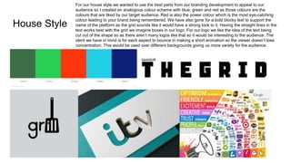 House Style
For our house style we wanted to use the best parts from our branding development to appeal to our
audience so I created an analogous colour scheme with blue, green and red as those colours are the
colours that are liked by our target audience. Red is also the power colour which is the most eye-catching
colour leading to your brand being remembered. We have also gone for a bold blocky text to support the
name of the platform as the grid sounds like it would have a strong look to it. Having the straight lines in the
text works best with the grid we imagine boxes in our logo. For our logo we like the idea of the text being
cut out of the shape so as there aren’t many logos like that so it would be interesting to the audience. The
ident we have in mind is for each aspect to bounce in making a short animation so the viewer doesn’t lose
concentration. This would be used over different backgrounds giving us more variety for the audience.
 