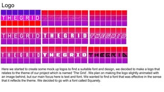 Logo
Here we started to create some mock up logos to find a suitable font and design, we decided to make a logo that
relates to the theme of our project which is named ‘The Grid’. We plan on making the logo slightly animated with
an image behind, but our main focus here is text and font. We wanted to find a font that was effective in the sense
that it reflects the theme. We decided to go with a font called Squarely.
 
