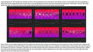Logo background- We decided we wanted to add a moving background to the logo for the idents to give it more depth and more appealing. I
have done some experiments here to test how a moving background would work and what theme looks good. Personally i like the ‘glitching’
effect, top right, as it fits the theme of the project being based all around social media and technology.
Some of the more complex backgrounds dont really work with the logo as there is sometimes too much going on in them and they don’t relate to the
theme. For example, the top left image is quite hard to read and the wave effect has no correlation to social media or technology. We want the logo to
be simplistic but portray a message, i feel like most of these backgrounds dont symbolise what we are making and therefore rendering them useless
but it was worth doing as we have realised that we can’t just whack a random background on but rather we would have to find the right video that
relates to the theme whilst also being simplistic.
 