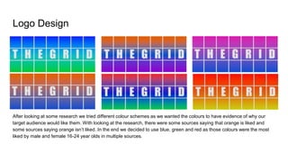 Logo Design
After looking at some research we tried different colour schemes as we wanted the colours to have evidence of why our
target audience would like them. With looking at the research, there were some sources saying that orange is liked and
some sources saying orange isn’t liked. In the end we decided to use blue, green and red as those colours were the most
liked by male and female 16-24 year olds in multiple sources.
 