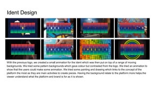 Ident Design
With the previous logo, we created a small animation for the ident which was then put on top of a range of moving
backgrounds. We tried some pattern backgrounds which gave colour but contrasted from the logo. We tried an animation to
show that the users could make some animation. We tried some painting and drawing which links to the concept of the
platform the most as they are main activities to create pieces. Having the background relate to the platform more helps the
viewer understand what the platform and brand is for as it is shown.
 