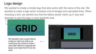 Logo design
We wanted to create a simple logo that also works with the name of the site. We
decided to make a logo which included a lot of straight and calculated lines. When
choosing a font, we wanted one that the letters would match up in size and
diameter to give the logo a more aesthetic look.
We decided it was a good idea to
create an indent as well so we
could have the choice of a few. I
used after effects to separate the
layers and made them fit into the
word.
 