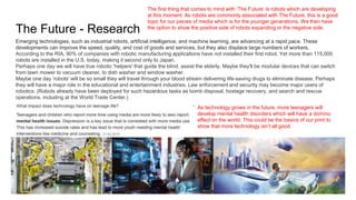 The Future - Research
As technology grows in the future, more teenagers will
develop mental health disorders which will have a domino
effect on the world. This could be the basics of our print to
show that more technology isn’t all good.
Emerging technologies, such as industrial robots, artificial intelligence, and machine learning, are advancing at a rapid pace. These
developments can improve the speed, quality, and cost of goods and services, but they also displace large numbers of workers.
According to the RIA, 90% of companies with robotic manufacturing applications have not installed their first robot. Yet more than 115,000
robots are installed in the U.S. today, making it second only to Japan.
Perhaps one day we will have true robotic 'helpers' that guide the blind, assist the elderly. Maybe they'll be modular devices that can switch
from lawn mower to vacuum cleaner, to dish washer and window washer.
Maybe one day 'robots' will be so small they will travel through your blood stream delivering life-saving drugs to eliminate disease. Perhaps
they will have a major role in the educational and entertainment industries. Law enforcement and security may become major users of
robotics. (Robots already have been deployed for such hazardous tasks as bomb disposal, hostage recovery, and search and rescue
operations, including at the World Trade Center.)
The first thing that comes to mind with ‘The Future’ is robots which are developing
at this moment. As robots are commonly associated with The Future, this is a good
topic for our pieces of media which is for the younger generations. We then have
the option to show the positive side of robots expanding or the negative side.
 