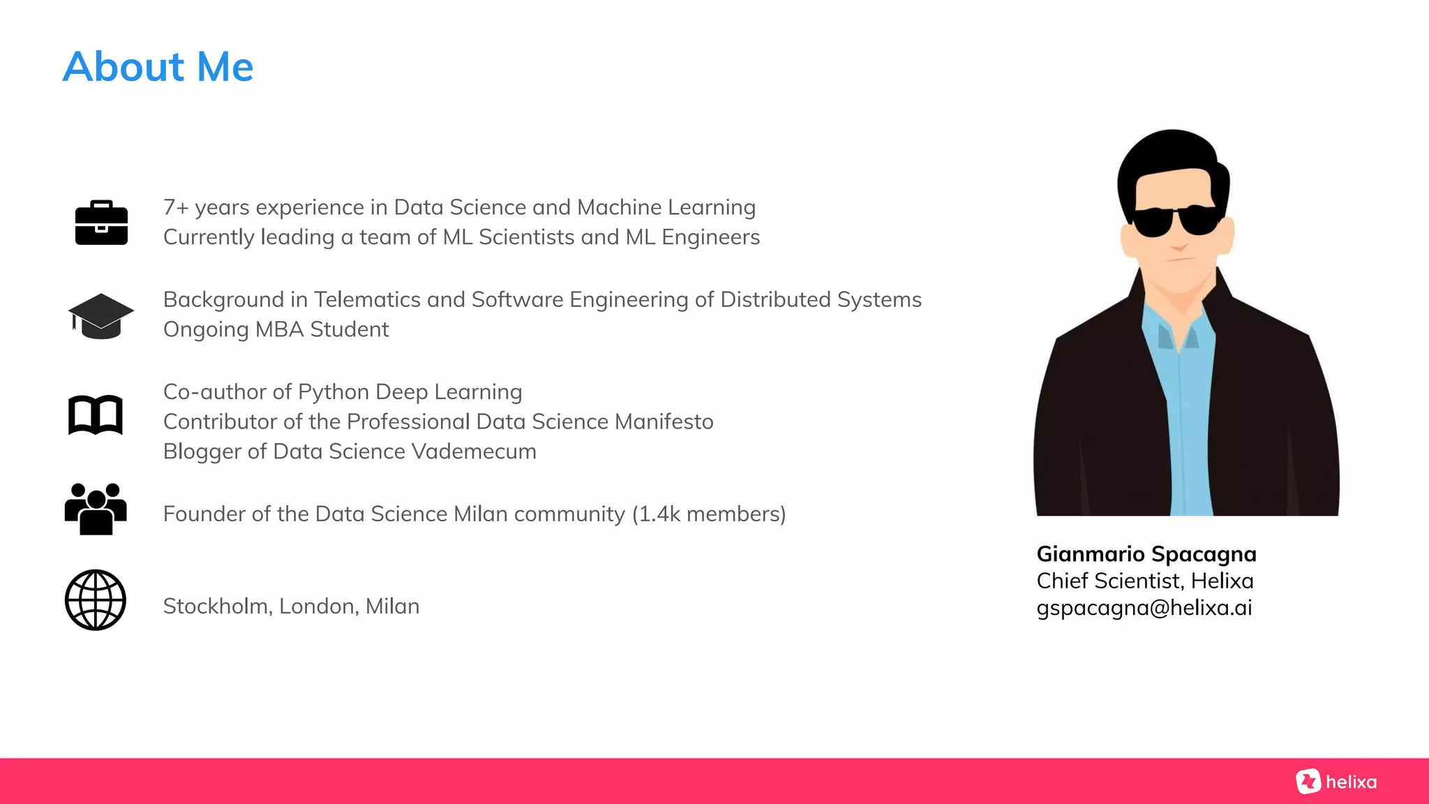 About Me
7+ years experience in Data Science and Machine Learning
Currently leading a team of ML Scientists and ML Engineers
Background in Telematics and Software Engineering of Distributed Systems
Ongoing MBA Student
Co-author of Python Deep Learning
Contributor of the Professional Data Science Manifesto
Blogger of Data Science Vademecum
Founder of the Data Science Milan community (1.4k members)
Stockholm, London, Milan
Gianmario Spacagna
Chief Scientist, Helixa
gspacagna@helixa.ai
 