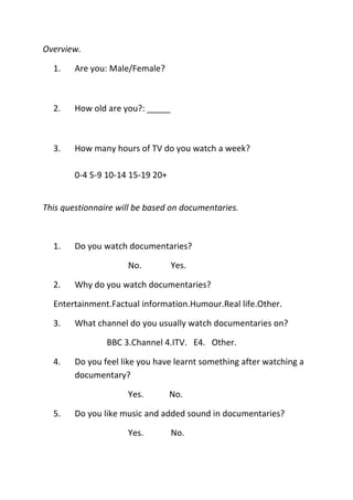 Overview.

  1.    Are you: Male/Female?



  2.    How old are you?: _____



  3.    How many hours of TV do you watch a week?

        0-4 5-9 10-14 15-19 20+


This questionnaire will be based on documentaries.



  1.    Do you watch documentaries?

                     No.          Yes.

  2.    Why do you watch documentaries?

  Entertainment.Factual information.Humour.Real life.Other.

  3.    What channel do you usually watch documentaries on?

                BBC 3.Channel 4.ITV. E4. Other.

  4.    Do you feel like you have learnt something after watching a
        documentary?

                     Yes.         No.

  5.    Do you like music and added sound in documentaries?

                     Yes.         No.
 