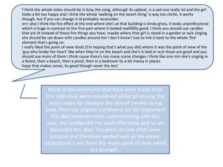 ‘I think the whole video should be in b/w, the song, although its upbeat, is a sad one really lol and the girl
 looks a bit too happy and i think the whole 'walking on the beach thing' is way too cliché, it works
 though, but if you can change it id probably reconsider.
 errr also I think the fire effect at the end where she’s at that building is kinda gross, it looks unprofessional
 which is huge in contrast to the first part where it looked realllllllly good. I think you should use candles
 that are lit instead of those fire things you have, maybe where that girl is stood in a garden or w/e singing
 she should be sat down with candles around her I don’t know? Just to link it back to the whole 'fire'
 element that’s going on.
 I really liked the point of view shots (I’m hoping that’s what you did) where it was the point of view of the
 'guy who broke her heart' like when they’re on the beach and she’s in bed or w/e those are good and you
 should use more of them i think cause there’s too many scene changes i think like one min she’s singing in
 a forest, then a beach, then a pond, then in a bedroom its a bit messy in places
 hope that makes sense, its good though never the less’




                Many of the comments that have been made from
               this individual were considered whilst producing the
                music video for example the idea of candles being
              used, from our original storyboard we did implement
                 this idea however when experimenting with this
               idea, the candles did not work effectively and so we
                 discarded this idea. The point of view shots were
                 purpose and therefore worked well as the viewer
              understood it was from the males point of view which
                                   is a strength .
 