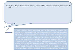 ‘the only thing id say is she should make more eye contact with the camera inside of looking to the side all the
     time.’




                 This is criticism that I have taken on board and when reviewing the
               final product myself thought this, the idea was to have the performer
               not making eye contact with the camera at the start and as the video
                  progressed to have her looking more at the camera, to show her
                 becoming independent confident and strong, however this isn't as
                 apparent and if I were to make an improvement to the video this it
                would be to make this more clear and have more shots of her using
                 direct mode of address,, due to issues with the computer I used to
                 edit with braking I was unable to continue making improvements.
 