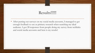 Results!!!!!!
• After putting out surveys on my social media accounts, I managed to get
enough feedback to use as primary research when searching my ideal
audience. I got 28 responses from people doing my survey from weblinks
and social media accounts and here is my results!
 