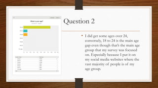 Question 2
• I did get some ages over 24,
conversely, 18 to 24 is the main age
gap even though that’s the main age
group that my survey was focused
on. Especially because I put it on
my social media websites where the
vast majority of people is of my
age group.
 