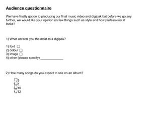 Audience questionnaire
We have finally got on to producing our final music video and digipak but before we go any
further, we would like your opinion on few things such as style and how professional it
looks?

1) What attracts you the most to a digipak?
1) font
2) colour
3) image
4) other (please specify) _____________

2) How many songs do you expect to see on an album?
1) 5
2) 8
3) 10
4) 12

 