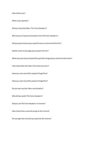 How oldare you?
What isyour gender?
Didyou enjoy StarWars: The Force Awakens?
Who wasyour favourite character fromThe Force Awakens?
Didyou particularlyenjoyaspecificscene orelementof the film?
Didthe trailerencourage youtowatch the film?
What was yourfavourite part/the partthatintriguedyoumostfromthe trailer?
How manyotherStar Wars films have youseen?
Have you seenanyof the original trilogyfilms?
Have you seenanyof the prequel trilogyfilms?
Do youown anyStar Wars merchandise?
Why didyouwatch The Force Awakens?
Didyou see The Force Awakens incinemas?
How manytimesa yeardo yougo to the cinema?
On average howmuchdo youspendat the cinema?
 