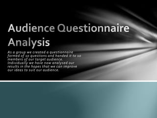 As a group we created a questionnaire
formed of 10 questions and handed it to 10
members of our target audience.
Individually we have now analysed our
results in the hopes that we can improve
our ideas to suit our audience.
 