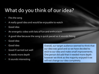 • Fits the song
• A really good idea and would be enjoyable to watch
• Good idea
• An energetic video with lots of fun and enthusiasm
• A good idea because the song is quick paced so it sounds fitting
• Good idea
• Good idea
• Good if carried out well
• It needs more depth
• It sounds interesting
What do you think of our idea?
Overall, our target audience seemed to think that
our idea was good and so we have decided to
stick to our idea and make small improvements.
One person did add that it needed more depth
however we think as the majority enjoyed it we
will not change our idea completely.
 