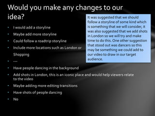 • I would add a storyline
• Maybe add more storyline
• Could follow a roadtrip storyline
• Include more locations such as London or
Shopping
• ---
• Have people dancing in the background
• Add shots in London, this is an iconic place and would help viewers relate
to the video
• Maybe adding more editing transitions
• Have shots of people dancing
• No
Would you make any changes to our
idea? It was suggested that we should
follow a storyline of some kind which
is something that we will consider, it
was also suggested that we add shots
in London so we will try and make
time to do this. One other suggestion
that stood out was dancers so this
may be something we could add to
our video to draw in our target
audience.
 