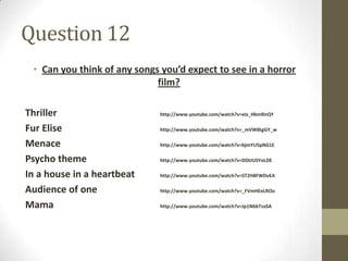Question 12
 • Can you think of any songs you’d expect to see in a horror
                             film?

Thriller                     http://www.youtube.com/watch?v=xIx_HbmRnQY

Fur Elise                    http://www.youtube.com/watch?v=_mVW8tgGY_w

Menace                       http://www.youtube.com/watch?v=bjmYU5pNG1E

Psycho theme                 http://www.youtube.com/watch?v=DDtJUSYoLDE

In a house in a heartbeat    http://www.youtube.com/watch?v=ST2H8FWDvEA

Audience of one              http://www.youtube.com/watch?v=_FVmHEeLROo

Mama                         http://www.youtube.com/watch?v=Jp1NbbTzaSA
 