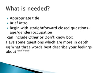  Appropriate title
 Brief intro
 Begin with straightforward closed questions-
age/gender/occupation
can include Other or Don’t know box
Have some questions which are more in depth
eg What three words best describe your feelings
about *******
 