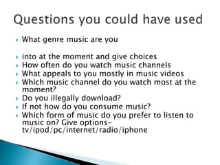  What genre music are you
 into at the moment and give choices
 How often do you watch music channels
 What appeals to you mostly in music videos
 Which music channel do you watch most at the
moment?
 Do you illegally download?
 If not how do you consume music?
 Which form of music do you prefer to listen to
music on? Give options-
tv/ipod/pc/internet/radio/iphone
 