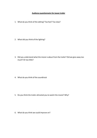 Audience questionnaire for teaser trailer



1. What do you think of the editing? Too fast? Too slow?




2. What did you think of the lighting?




3. Did you understand what the movie is about from the trailer? Did we give away too
   much? Or too little?




4. What do you think of the soundtrack




5. Do you think the trailer attracted you to watch the movie? Why?




6. What do you think we could improve on?
 