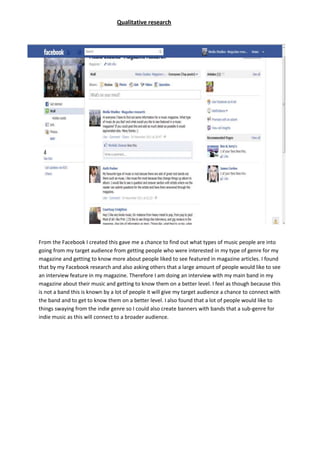 Qualitative research




From the Facebook I created this gave me a chance to find out what types of music people are into
going from my target audience from getting people who were interested in my type of genre for my
magazine and getting to know more about people liked to see featured in magazine articles. I found
that by my Facebook research and also asking others that a large amount of people would like to see
an interview feature in my magazine. Therefore I am doing an interview with my main band in my
magazine about their music and getting to know them on a better level. I feel as though because this
is not a band this is known by a lot of people it will give my target audience a chance to connect with
the band and to get to know them on a better level. I also found that a lot of people would like to
things swaying from the indie genre so I could also create banners with bands that a sub-genre for
indie music as this will connect to a broader audience.
 