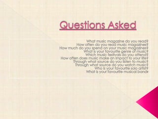 Questions Asked What music magazine do you read? How often do you read music magazines?  How much do you spend on your music magazines? What is your favourite genre of music? Which music festivals do you attend? How often does music make an impact to your life? Through what source do you listen to music? Through what source do you watch music? Who is your favourite solo artist? What is your favourite musical band? 